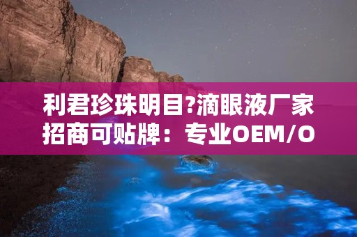 利君珍珠明目?滴眼液厂家招商可贴牌：专业OEM/ODM定制，助力眼部健康市场拓展