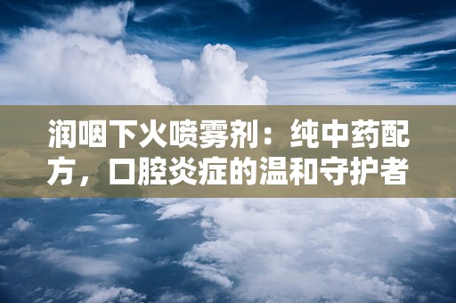 润咽下火喷雾剂：纯中药配方，口腔炎症的温和守护者