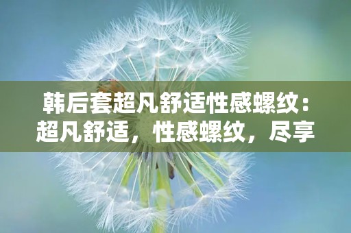 韩后套超凡舒适性感螺纹：超凡舒适，性感螺纹，尽享丝滑美肌体验