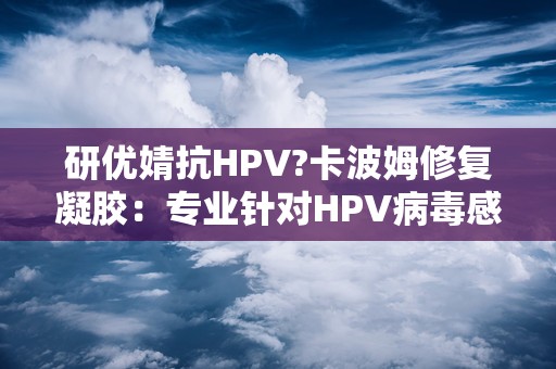 研优婧抗HPV?卡波姆修复凝胶：专业针对HPV病毒感染，呵护女性私密健康”