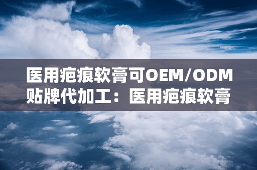 医用疤痕软膏可OEM/ODM贴牌代加工：医用疤痕软膏OEM/ODM贴牌代加工服务引领市场新潮流