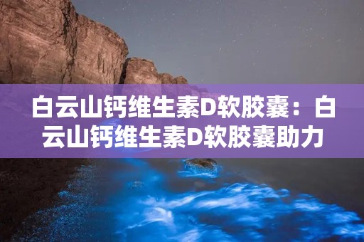 白云山钙维生素D软胶囊：白云山钙维生素D软胶囊助力日常营养补充