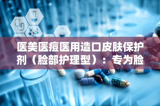 医美医痘医用造口皮肤保护剂（脸部护理型）：专为脸部护理打造，守护敏感肌肤