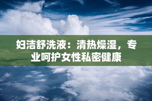 妇洁舒洗液：清热燥湿，专业呵护女性私密健康