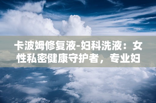 卡波姆修复液-妇科洗液：女性私密健康守护者，专业妇科洗液全面解析