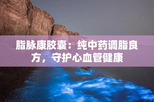 脂脉康胶囊：纯中药调脂良方，守护心血管健康