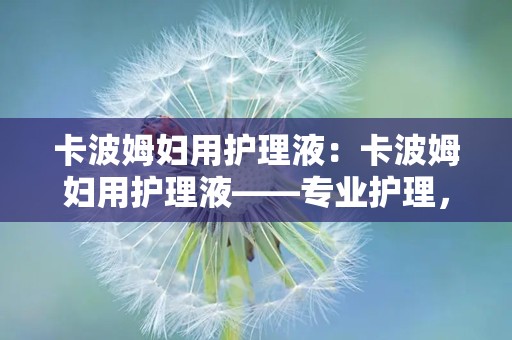 卡波姆妇用护理液：卡波姆妇用护理液——专业护理，关爱女性每一天