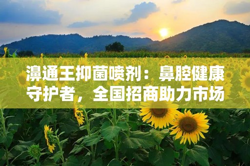 濞通王抑菌喷剂：鼻腔健康守护者，全国招商助力市场拓展