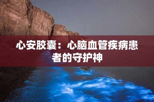 心安胶囊：心脑血管疾病患者的守护神