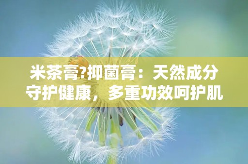 米茶膏?抑菌膏：天然成分守护健康，多重功效呵护肌肤