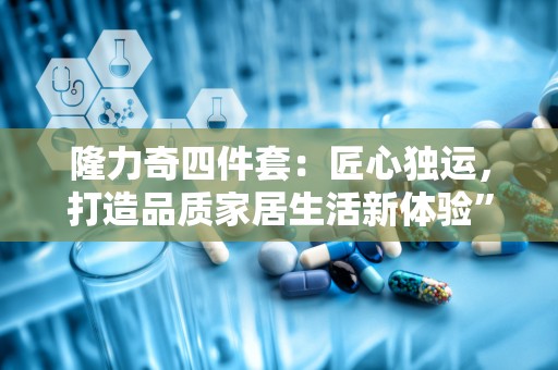 隆力奇四件套：匠心独运，打造品质家居生活新体验”