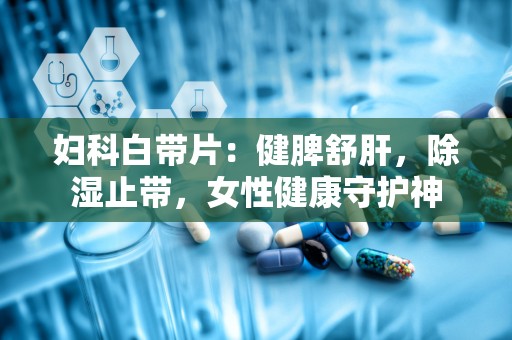 妇科白带片：健脾舒肝，除湿止带，女性健康守护神