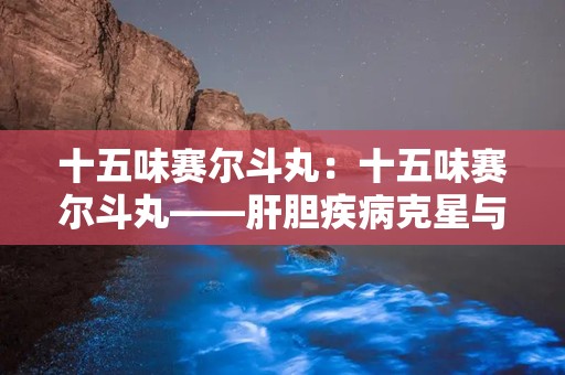 十五味赛尔斗丸：十五味赛尔斗丸——肝胆疾病克星与溶石良方”