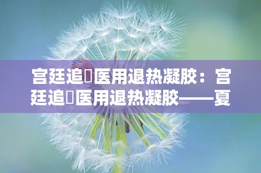 宫廷追風医用退热凝胶：宫廷追風医用退热凝胶——夏日清凉守护神