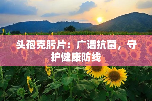 头孢克肟片：广谱抗菌，守护健康防线