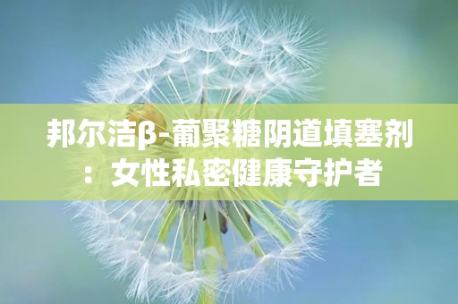 邦尔洁β-葡聚糖阴道填塞剂：女性私密健康守护者