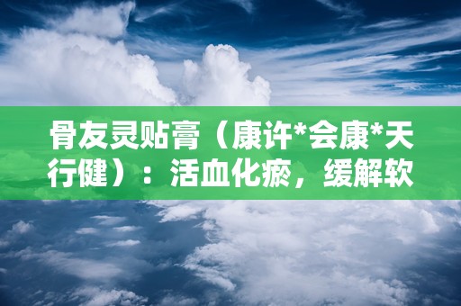 骨友灵贴膏（康许*会康*天行健）：活血化瘀，缓解软组织损伤疼痛的骨科良药