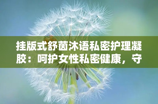 挂版式舒茵沐语私密护理凝胶：呵护女性私密健康，守护女性美丽防线