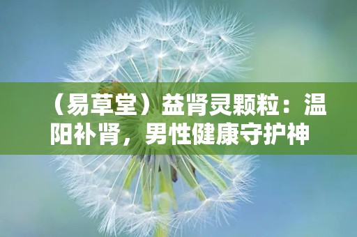 （易草堂）益肾灵颗粒：温阳补肾，男性健康守护神