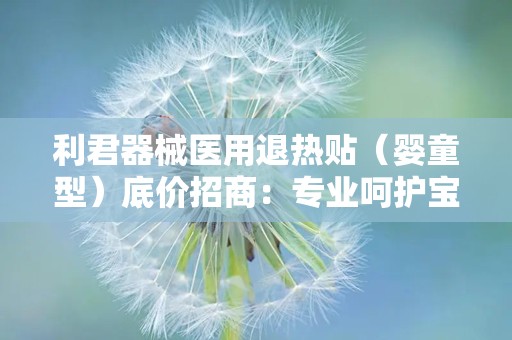 利君器械医用退热贴（婴童型）底价招商：专业呵护宝宝健康，全国招商代理火热进行中