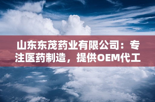 山东东茂药业有限公司：专注医药制造，提供OEM代工一站式服务，助力品牌腾飞”