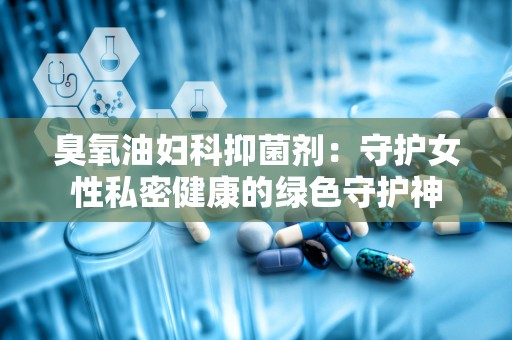 臭氧油妇科抑菌剂：守护女性私密健康的绿色守护神