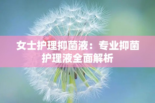 女士护理抑菌液：专业抑菌护理液全面解析