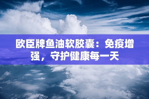 欧臣牌鱼油软胶囊：免疫增强，守护健康每一天