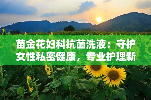 苗金花妇科抗菌洗液：守护女性私密健康，专业护理新选择