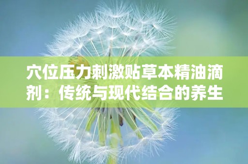 穴位压力刺激贴草本精油滴剂：传统与现代结合的养生新选择