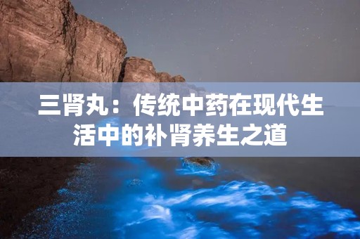 三肾丸：传统中药在现代生活中的补肾养生之道