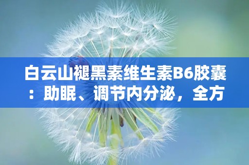 白云山褪黑素维生素B6胶囊：助眠、调节内分泌，全方位呵护健康睡眠