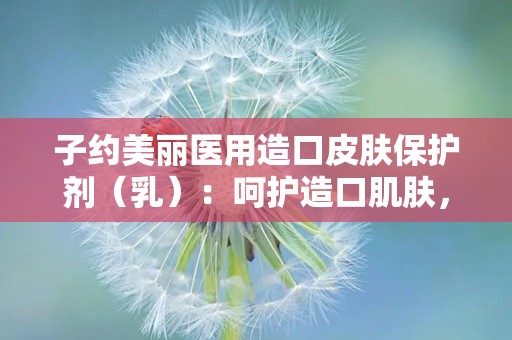 子约美丽医用造口皮肤保护剂（乳）：呵护造口肌肤，助力康复之旅