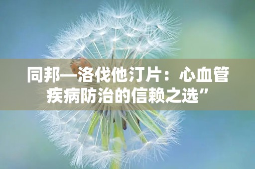 同邦—洛伐他汀片：心血管疾病防治的信赖之选”