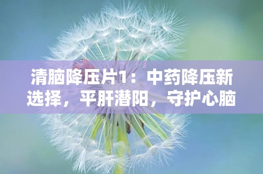 清脑降压片1：中药降压新选择，平肝潜阳，守护心脑血管健康”