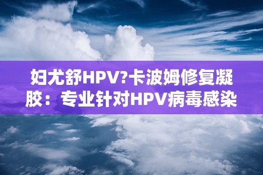 妇尤舒HPV?卡波姆修复凝胶：专业针对HPV病毒感染，缓解妇科不适症状”