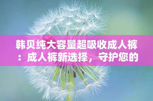 韩贝纯大容量超吸收成人裤：成人裤新选择，守护您的安心生活