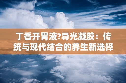 丁香开胃液?导光凝胶：传统与现代结合的养生新选择