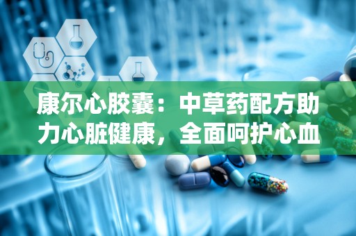 康尔心胶囊：中草药配方助力心脏健康，全面呵护心血管系统