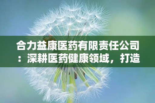 合力益康医药有限责任公司：深耕医药健康领域，打造现代化产业集团