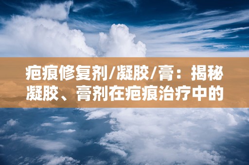 疤痕修复剂/凝胶/膏：揭秘凝胶、膏剂在疤痕治疗中的应用与优势