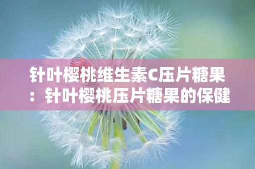 针叶樱桃维生素C压片糖果：针叶樱桃压片糖果的保健奥秘与使用指南