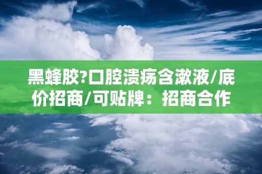 黑蜂胶?口腔溃疡含漱液/底价招商/可贴牌：招商合作，共创口腔健康新篇章”