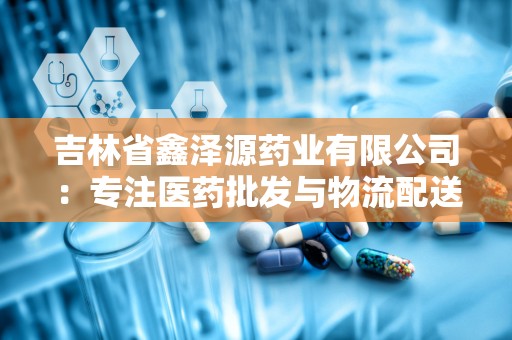 吉林省鑫泽源药业有限公司：专注医药批发与物流配送，助力健康产业蓬勃发展”