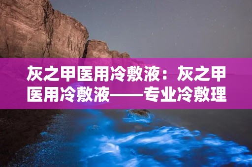 灰之甲医用冷敷液：灰之甲医用冷敷液——专业冷敷理疗新选择”