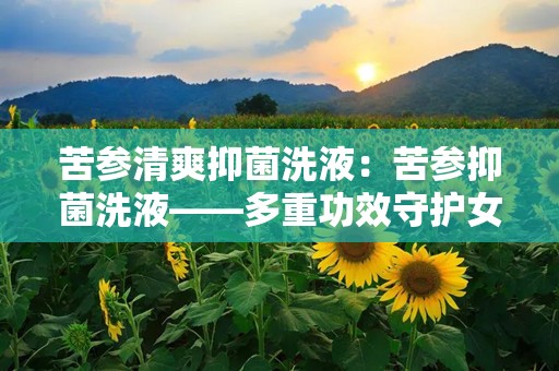 苦参清爽抑菌洗液：苦参抑菌洗液——多重功效守护女性私处卫生