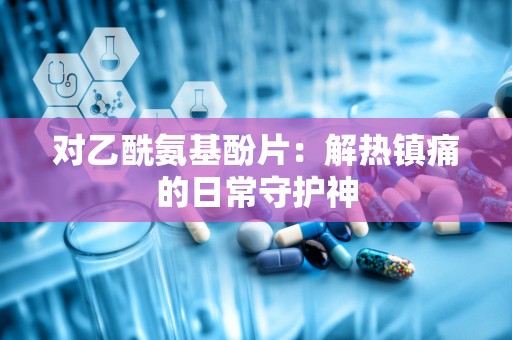 对乙酰氨基酚片：解热镇痛的日常守护神