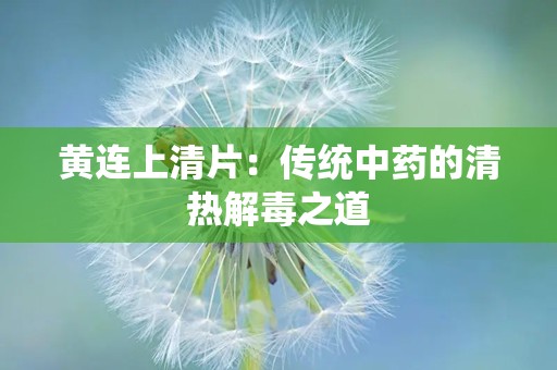 黄连上清片：传统中药的清热解毒之道