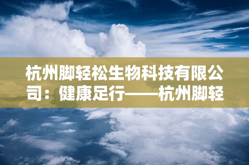 杭州脚轻松生物科技有限公司：健康足行——杭州脚轻松生物科技有限公司引领足部卫生健康新潮流