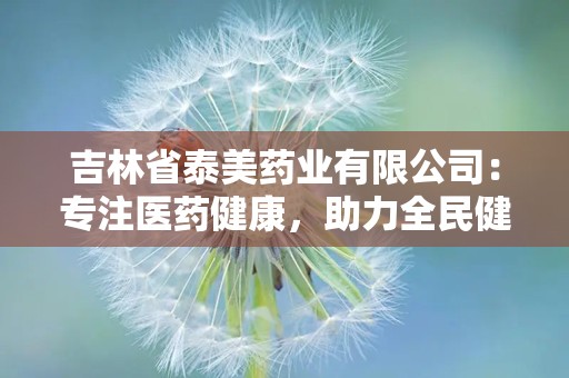 吉林省泰美药业有限公司：专注医药健康，助力全民健康生活